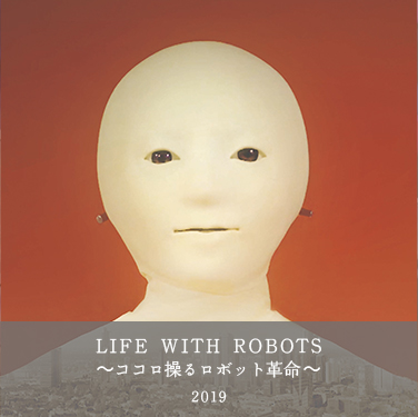  2019年「LIFE WITH A ROBOT 〜ココロ操るロボット革命〜（仮）」